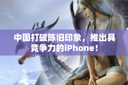 中国打破陈旧印象，推出具竞争力的iPhone！