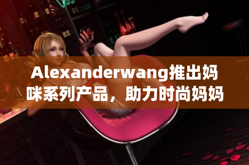 Alexanderwang推出妈咪系列产品，助力时尚妈妈美丽育儿