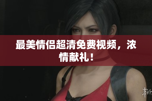 最美情侣超清免费视频，浓情献礼！