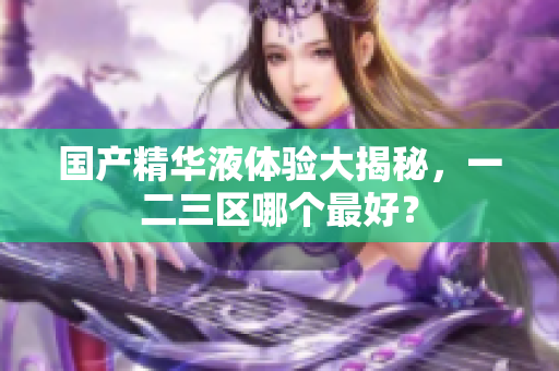 国产精华液体验大揭秘，一二三区哪个最好？