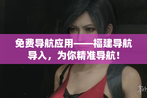 免费导航应用——福建导航导入，为你精准导航！